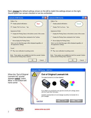 2
Next, change the default settings shown on the left to match the settings shown on the right.
Sound option can remain checked or can be unchecked.
When the “Out of Original
Lexmark Ink” prompt
appears select “Learn
More” in the bottom left
hand corner
www.sme-us.com
GoodBad
 