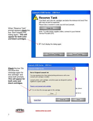 3
When “Reserve Tank”
prompt appears check the
box “Don’t display this
dialog again.” This will
appear for both color
and black cartridges.
Check the box “Do
not show this
message again for
this cartridge” and
close both prompts.
This will appear for
both color and
black cartridges.
www.sme-us.com
 