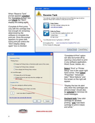 4
When “Reserve Tank”
prompt appears unselect
the “Complete-A-Print” box
and check the “Don’t
display this dialog again.
Complete-A-Print prints
only with the cartridge that
has enough ink remaining
determined by the
software to complete the
print job. Once the prompt
appears it is given with
every print job unless the
“Don’t display dialog
again” box is checked.
www.sme-us.com
“Complete-A-Print” option
can also be turned off by
opening a document to print
in any software application,
Word, Excel, Adobe, etc…
Select “Print” or “Printer
Setup” box in the upper right
hand corner. Then select
“Properties” “Advanced
(tab)” “More Options” and
the screen on the right will
appear.
“Display the low ink alert
only when the cartridges are
almost empty” should also
be selected to minimize Ink
Level messages.
Uncheck both “Use color
cartridge for all black
printing.” and “Use black
cartridge to print in black
and white.”
 