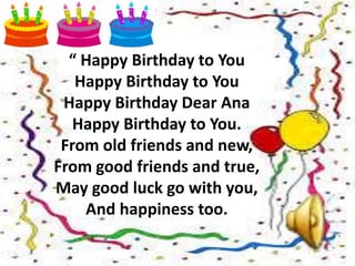 “ Happy Birthday to You
Happy Birthday to You
Happy Birthday Dear Ana
Happy Birthday to You.
From old friends and new,
From good friends and true,
May good luck go with you,
And happiness too.
 