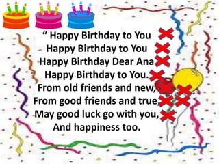 “ Happy Birthday to You
Happy Birthday to You
Happy Birthday Dear Ana
Happy Birthday to You.
From old friends and new,
From good friends and true,
May good luck go with you,
And happiness too.
 