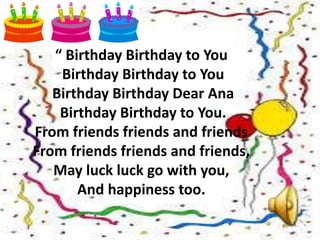 “ Birthday Birthday to You
Birthday Birthday to You
Birthday Birthday Dear Ana
Birthday Birthday to You.
From friends friends and friends
From friends friends and friends,
May luck luck go with you,
And happiness too.
 