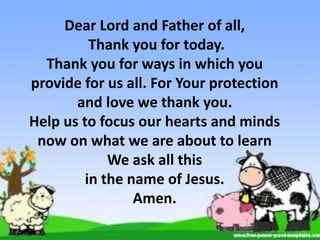 Dear Lord and Father of all,
Thank you for today.
Thank you for ways in which you
provide for us all. For Your protection
and love we thank you.
Help us to focus our hearts and minds
now on what we are about to learn
We ask all this
in the name of Jesus.
Amen.
 