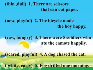 (thin ,dull) 1. There are scissors
that can cut paper.
(new, playful) 2. The bicycle made
the boy happy.
(raw, hungry) 3. There were 5 soldiers who
ate the camote happily.
(scared, playful) 4. A dog chased the cat.
( white, early) 5. Fog drifted one morning.
 