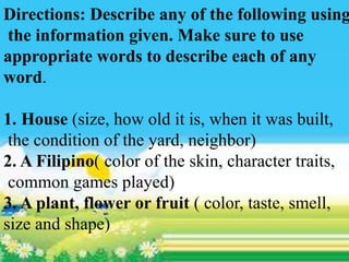 Directions: Describe any of the following using
the information given. Make sure to use
appropriate words to describe each of any
word.
1. House (size, how old it is, when it was built,
the condition of the yard, neighbor)
2. A Filipino( color of the skin, character traits,
common games played)
3. A plant, flower or fruit ( color, taste, smell,
size and shape)
 