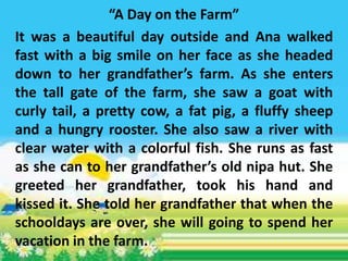 “A Day on the Farm”
It was a beautiful day outside and Ana walked
fast with a big smile on her face as she headed
down to her grandfather’s farm. As she enters
the tall gate of the farm, she saw a goat with
curly tail, a pretty cow, a fat pig, a fluffy sheep
and a hungry rooster. She also saw a river with
clear water with a colorful fish. She runs as fast
as she can to her grandfather’s old nipa hut. She
greeted her grandfather, took his hand and
kissed it. She told her grandfather that when the
schooldays are over, she will going to spend her
vacation in the farm.
 