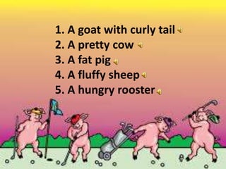 1. A goat with curly tail
2. A pretty cow
3. A fat pig
4. A fluffy sheep
5. A hungry rooster
 