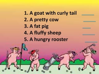 1. A goat with curly tail
2. A pretty cow
3. A fat pig
4. A fluffy sheep
5. A hungry rooster
 