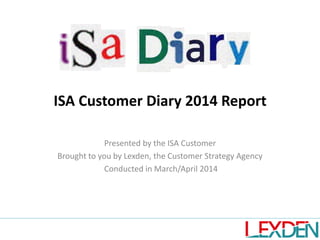 ISA Customer Diary 2014 Report
Presented by the ISA Customer
Brought to you by Lexden, the Customer Strategy Agency
Conducted in March/April 2014
 