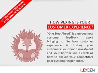 HOW VEXING IS YOUR
“One Step Ahead” is a unique new
customer feedback report
bringing to life how customer
experience is hurting your
customers, your brand investment
and your bottom line as well as
how to exploit your competitors
poor customer experiences.
CUSTOMER EXPERIENCE?
 