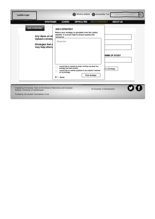 Accessibiltiy Tool Search for strategiesLexdis Logo
STRATEGIES GUIDES DIFFICULTIES ABOUT USADD A STRATEGY
Optional
Optional
Required
Add a strategy
Any ideas on what might help?
Upload a strategy
Strategies that are useful to you
may help others.
NAME
EMAIL
COURSE/ PROGRAMME OF STUDY
ADD A STRATEGY
Before your strategy is uploaded onto the Lexdis
website, it is proof read to ensure quality and
relevance
Required
Post strategy
I would like to recieve an email, notifing me when the
strategy has been posted
I would like to receive updates on any replies I received
on my strategy
ADD A STRATEGY
Created by the Access Team at the School of Electronics and Computer
Science, University of Southampton.
Funded by the Student Centredness Fund.
© University of Southampton.
Quite
Receive updates
 