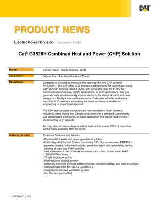 Market Electric Power - North America - 60Hz
Application Natural Gas - Combined Heat and Power
Description Caterpillar is pleased to announce the opening of a new CHP pricelist,
HPS2500N. The CHP2500 is an enclosure standardized for natural gas-fueled
Cat® G3520H engines rated 2.5 MW, with generator rated for 4160V for
combined heat and power (CHP) applications. In CHP applications, Cat gas
generator sets simultaneously provide electricity for electrical loads and heat
energy for a facility's thermal requirements. Caterpillar will offer customers
complete CHP solutions eliminating the need to outsource additional
engineering or project management.
The CHP standardized enclosures are now available in North America,
including United States and Canada and come with a standard Cat warranty.
Cat standardized enclosures will ease installation and reduce lead time for
implementing CHP projects.
A product launch teleconference will be held in first quarter 2021. A recording
will be made available after the event.
LEXE1742-01 (11/20)
Features/Benefits Enclosure Features and Benefits:
- Combined hot water and power generation solution
- Fully Integrated Control System - including 19" color touchscreen, EMCP 4.3
genset controller, utility multi-function protective relay, utility paralleling control,
balance of plant and CHP controller
- SR5 Generator: 4160V Class H insulation,105°C Rise, 2/3rds Pitch, PMG
- 120 MPH Wind Load
- 75 dBA enclosure at 7m
- Roof mounted cooling system
- Externally mounted exhaust system (muffler, oxidation catalyst and heat exchanger)
- Integrated gas train NFPA37 & CSAB149.3
- Integrated crankcase ventilation system
- Cat Connection enabled
PRODUCT NEWS
Electric Power Division December 14, 2020
Cat® G3520H Combined Heat and Power (CHP) Solution
 