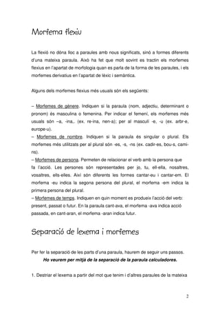 2
Morfema flexiu
Morfema flexiu
Morfema flexiu
Morfema flexiu
La flexió no dóna lloc a paraules amb nous significats, sinó a formes diferents
d’una mateixa paraula. Això ha fet que molt sovint es tractin els morfemes
flexius en l’apartat de morfologia quan es parla de la forma de les paraules, i els
morfemes derivatius en l’apartat de lèxic i semàntica.
Alguns dels morfemes flexius més usuals són els següents:
– Morfemes de gènere. Indiquen si la paraula (nom, adjectiu, determinant o
pronom) és masculina o femenina. Per indicar el femení, els morfemes més
usuals són –a, -ina,. (ex. re-ina, nen-a); per al masculí -e, -u (ex. arbr-e,
europe-u).
– Morfemes de nombre. Indiquen si la paraula és singular o plural. Els
morfemes més utilitzats per al plural són -es, -s, -ns (ex. cadir-es, bou-s, cami-
ns).
– Morfemes de persona. Permeten de relacionar el verb amb la persona que
fa l’acció. Les persones són representades per jo, tu, ell-ella, nosaltres,
vosaltres, ells-elles. Així són diferents les formes cantar-eu i cantar-em. El
morfema -eu indica la segona persona del plural, el morfema -em indica la
primera persona del plural.
– Morfemes de temps. Indiquen en quin moment es produeix l’acció del verb:
present, passat o futur. En la paraula cant-ava, el morfema -ava indica acció
passada, en cant-aran, el morfema -aran indica futur.
Separació de lexema i morfemes
Separació de lexema i morfemes
Separació de lexema i morfemes
Separació de lexema i morfemes
Per fer la separació de les parts d’una paraula, haurem de seguir uns passos.
Ho veurem per mitjà de la separació de la paraula calculadores.
1. Destriar el lexema a partir del mot que tenim i d’altres paraules de la mateixa
 
