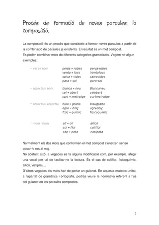 7
Procés de formació de noves paraules: la
Procés de formació de noves paraules: la
Procés de formació de noves paraules: la
Procés de formació de noves paraules: la
composició.
composició.
composició.
composició.
La composició és un procés que consisteix a formar noves paraules a partir de
la combinació de paraules ja existents. El resultat és un mot compost.
Es poden combinar mots de diferents categories gramaticals. Vegem-ne algun
exemples:
Normalment els dos mots que conformen el mot compost s’uneixen sense
posar-hi res al mig.
No obstant això, a vegades es fa alguna modificació com, per exemple, afegir
una vocal per tal de facilitar-ne la lectura. És el cas de coliflor, fisicoquímic,
allioli, vistiplau...
D’altres vegades els mots han de portar un guionet. En aquesta mateixa unitat,
a l’apartat de gramàtica i ortografia, podràs veure la normativa referent a l’ús
del guionet en les paraules compostes.
 