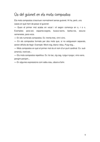 8
Ús del guionet en els mots compostos
Ús del guionet en els mots compostos
Ús del guionet en els mots compostos
Ús del guionet en els mots compostos
Els mots compostos s’escriuen normalment sense guionet. Hi ha, però, uns
casos en què hem de posar el guionet:
— Quan el primer mot acaba en vocal i el segon comença en s, r o x.
Exemples: para-sol, espanta-sogres, busca-raons, barba-ros, escura-
xemeneies, para-xocs.
— En els numerals compostos. Ex: trenta-tres, vint-i-cinc.
— En els compostos formats per dos mots que, si no estiguessin separats,
serien difícils de llegir: Exemple: Mont-roig, blanc-i-blau, Puig-reig...
— Mots compostos en què el primer mot és el nom d’un punt cardinal. Ex: sud-
americà, nord-est...
— Els mots compostos repetitius. Ex: tic-tac, zig-zag, nyigui-nyogui, xino-xano,
pengim-penjam...
— En algunes expressions com adéu-siau, abans-d’ahir.
 