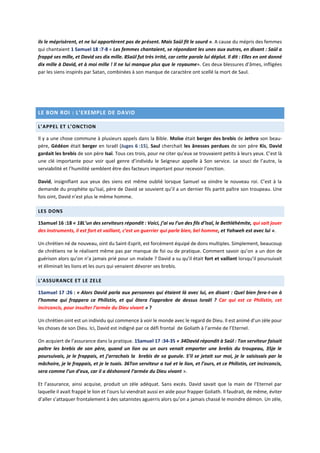 ils le méprisèrent, et ne lui apportèrent pas de présent. Mais Saül fit le sourd ». A cause du mépris des femmes
qui chantaient 1 Samuel 18 :7-8 « Les femmes chantaient, se répondant les unes aux autres, en disant : Saül a
frappé ses mille, et David ses dix mille. 8Saül fut très irrité, car cette parole lui déplut. Il dit : Elles en ont donné
dix mille à David, et à moi mille ! Il ne lui manque plus que le royaume». Ces deux blessures d’âmes, infligées
par les siens inspirés par Satan, combinées à son manque de caractère ont scellé la mort de Saul.
LE BON ROI : L’EXEMPLE DE DAVID
L’APPEL ET L’ONCTION
Il y a une chose commune à plusieurs appels dans la Bible. Moïse était berger des brebis de Jethro son beau-
père, Gédéon était berger en Israël (Juges 6 :15), Saul cherchait les ânesses perdues de son père Kis, David
gardait les brebis de son père Isaï. Tous ces trois, pour ne citer qu’eux se trouvaient petits à leurs yeux. C’est là
une clé importante pour voir quel genre d’individu le Seigneur appelle à Son service. Le souci de l’autre, la
serviabilité et l’humilité semblent être des facteurs important pour recevoir l’onction.
David, insignifiant aux yeux des siens est même oublié lorsque Samuel va oindre le nouveau roi. C’est à la
demande du prophète qu’Isaï, père de David se souvient qu’il a un dernier fils partit paître son troupeau. Une
fois oint, David n’est plus le même homme.
LES DONS
1Samuel 16 :18 « 18L’un des serviteurs répondit : Voici, j’ai vu l’un des fils d’Isaï, le Bethléhémite, qui sait jouer
des instruments, il est fort et vaillant, c’est un guerrier qui parle bien, bel homme, et Yahweh est avec lui ».
Un chrétien né de nouveau, oint du Saint-Esprit, est forcément équipé de dons multiples. Simplement, beaucoup
de chrétiens ne le réalisent même pas par manque de foi ou de pratique. Comment savoir qu’on a un don de
guérison alors qu’on n’a jamais prié pour un malade ? David a su qu’il était fort et vaillant lorsqu’il poursuivait
et éliminait les lions et les ours qui venaient dévorer ses brebis.
L’ASSURANCE ET LE ZELE
1Samuel 17 :26 : « Alors David parla aux personnes qui étaient là avec lui, en disant : Quel bien fera-t-on à
l’homme qui frappera ce Philistin, et qui ôtera l’opprobre de dessus Israël ? Car qui est ce Philistin, cet
incirconcis, pour insulter l’armée du Dieu vivant » ?
Un chrétien oint est un individu qui commence à voir le monde avec le regard de Dieu. Il est animé d’un zèle pour
les choses de son Dieu. Ici, David est indigné par ce défi frontal de Goliath à l’armée de l’Eternel.
On acquiert de l’assurance dans la pratique. 1Samuel 17 :34-35 « 34David répondit à Saül : Ton serviteur faisait
paître les brebis de son père, quand un lion ou un ours venait emporter une brebis du troupeau, 35je le
poursuivais, je le frappais, et j’arrachais la brebis de sa gueule. S’il se jetait sur moi, je le saisissais par la
mâchoire, je le frappais, et je le tuais. 36Ton serviteur a tué et le lion, et l’ours, et ce Philistin, cet incirconcis,
sera comme l’un d’eux, car il a déshonoré l’armée du Dieu vivant ».
Et l’assurance, ainsi acquise, produit un zèle adéquat. Sans excès. David savait que la main de l’Eternel par
laquelle il avait frappé le lion et l’ours lui viendrait aussi en aide pour frapper Goliath. Il faudrait, de même, éviter
d’aller s’attaquer frontalement à des satanistes aguerris alors qu’on a jamais chassé le moindre démon. Un zèle,
 