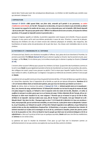 exercé dans l’excès peut avoir des conséquences désastreuses. Le chrétien ne doit toutefois pas craindre ceux
qui viennent s’attaquer à lui.
L’OPPOSITION
1Samuel 17 :28-30 « 28Et quand Eliab, son frère aîné, entendit qu’il parlait à ces personnes, sa colère
s’enflamma contre David, et il lui dit : Pourquoi es-tu descendu, et à qui as-tu laissé ce peu de brebis au désert
? Je connais ton orgueil et la malice de ton coeur, car tu es descendu pour voir la bataille. 29Et David répondit
: Qu’ai-je donc fait ? Ne puis-je pas parler ainsi ? 30Puis il se détourna de lui vers un autre, et lui posa les mêmes
questions. Et le peuple lui répondit comme la première fois ».
Lorsque le Seigneur appelle un individu, la première opposition vient toujours de la famille. D’aucun peuvent
s’opposer à vous parce qu’ils sont eux-mêmes persécutés à cause de vous. D’autres, à cause de la jalousie.
Beaucoup de chrétiens ont vécu et vivent encore des violences physiques et verbales, des moqueries, des
humiliations et toutes sortes de persécutions de la part des leurs. Ces choses sont inévitables dans la vie du
chrétien.
LA PATIENCE ET L’INSENSIBILITE A L’OFFENSE
A l’inverse de Saul, David a une résistance incroyable à l’offense. Saul, jaloux de lui et cherchant à l’humilier, lui
promet sa première fille Mérab 1Samuel 18 :17 puis la donne à quelqu’un d’autre. Saul lui promet ensuite, pour
le piéger, sa fille Mical, Il la lui donne puis, la lui enlève ensuite pour la donner à quelqu’un d’autre (1 Samuel
25 :44).
L’ennemi utilise souvent l’offense pour pousser les chrétiens à la faute. Ça peut être des humiliations comme on
le voit ici avec David. Ça peut également prendre la forme du harcèlement au travers de vos proches, des voisins,
des collègues de travail, jusqu’à vous pousser au péché. C’est la raison pour laquelle l’apôtre Paul dira si vous
vous mettez en colère, ne péchez pas ! Le Seigneur s’occupera Lui-même de vos ennemis comme Il s’est occupé
de Nabab.
La patience est une qualité commune à tous les grands hommes de Dieu. A l’instar de Moïse qui a gardé le silence,
et a laissé Dieu répondre, face à l’opposition de sa famille au sujet de son épouse éthiopienne. Nombres 12 :3
« Or cet homme Moïse était un homme fort patient, plus que tous les hommes qui étaient sur la terre ».
David, de même, était un homme très patient. 2 Samuel 16 :7-14 : « Schimeï parlait ainsi en le maudissant :
Sors, sors, homme de sang, méchant homme ! 8 Yahweh fait retomber sur toi tout le sang de la maison de Saül,
à la place duquel tu régnais, et Yahweh a mis le royaume entre les mains de ton fils, Absalom ; et voilà, tu
souffres le mal que tu as fait, parce que tu es un homme de sang ! 9 Alors Abischaï, fils de Tseruja, dit au roi :
Pourquoi ce chien mort maudit-il le roi, mon seigneur ? Permets que je m'avance et que je lui ôte la tête.
10 Mais le roi répondit : Qu'ai-je à faire avec vous, fils de Tseruja ? S'il maudit, c'est que Yahweh lui a dit :
Maudis David ! Qui donc lui dira : Pourquoi agis-tu ainsi ? 11 Et David dit à Abischaï et à tous ses serviteurs :
Voici, mon propre fils, qui est sorti de mes entrailles, en veut à ma vie ; à plus forte raison ce Benjamite ! Laissez-
le, et qu'il maudisse, car Yahweh lui a parlé. 12 Peut-être Yahweh regardera mon affliction, et que Yahweh me
rendra le bien au lieu des malédictions d'aujourd'hui. 13 David donc, et ses gens, continuèrent leur chemin. Et
Schimeï marchait sur le flanc de la montagne vis-à-vis de lui, continuant à maudire, jetant des pierres contre
lui et de la poussière en l'air. 14 Le roi David et tout le peuple qui était avec lui arrivèrent fatigués et là ils se
rafraîchirent ». Alors qu’il aurait pu le faire tuer en quelques secondes, David subit sans rien dire les malédictions
de Schimei et s’en remet à Dieu.
La patience est aussi le résultat du brisement. C’est pour ça qu’il faut voir le brisement comme un
perfectionnement et non pas comme une espèce de courroux de Dieu contre le chrétien.
 