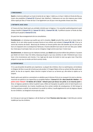 L’OBEISSANCE
David se montrera obéissant sur toute la durée de son règne. Il obéira au roi Saul, Il obéira la Parole de Dieu au
travers des prophètes (1 Samuel 22 :5 Samuel, Gad, Abiathar). L’obéissance est une clés majeures pour éviter
d’être rejeté par Dieu à l’instar de Saul. C’est également une clé pour vivre de grandes choses avec Dieu.
L’INTIMITE AVEC DIEU
A l’inverse de Saul, David avait une véritable intimité avec le Seigneur, Il le consultait systématiquement avant
chaque bataille (1 Samuel 23 :2, 1 Samuel 23 :10-11, 1 Samuel 30 :5-8). Il préférait écouter la Parole de Dieu
plutôt que le peuple (1 Samuel 23 :3-5).
On peut tirer deux enseignements de ces consultations.
Premièrement, on remarque que quelle que soit la situation, David consulte Dieu avant de se lancer dans la
bataille. On le voit même quand sa propre femme et ses enfants sont enlevés (1 Samuel 30 :5-8). C’est ça le
secret des victoires de David. Beaucoup de chrétiens se lancent parfois dans des batailles qui ne sont pas les
leurs et s’exposent ainsi à conséquences fâcheuses. D’autres décident tout seuls et vont voir Dieu pour valider
leur choix (pour le principe). Dans ces cas-là, le Seigneur réagit comme avec Saul. Il reste muet.
Deuxièmement, on observe que les habitants de Keila, que David avait pourtant délivré des philistins n’auraient
pas hésité à le livrer à Saul. De même, beaucoup de gens à qui vous viendrez en aide n’hésiteront pas à vous
livrer si les circonstances sont réunies. Il ne s’agit pas de cesser de tendre la main aux gens mais il faut être
préparé à ce qui vous la morde une fois le service rendu.
LA REPENTANCE
Il n’y a pas de pardon de péchés sans repentance. La plupart des chrétiens, face à un péché grave, ont tendance
à s’éloigner de Dieu à cause de la honte que cela produit. A l’image d’Adam et Eve se cachant de Dieu après avoir
péché. Au lieu de se repentir, Adam cherche à rejeter la faute sur sa femme qui, elle-même la rejette sur le
serpent.
David, après avoir péché en commettant un adultère avec la femme d’Urie et en envoyant à la mort ce dernier,
reconnait son péché et s’en repend face au prophète Nathan. 2 Samuel 12 :13 « Alors David dit à Nathan : J'ai
péché contre Yahweh ! Et Nathan dit à David : Yahweh passe par-dessus ton péché, tu ne mourras point ».
Ainsi, le Seigneur pardonne même le péché le plus infâme (à l’exception du péché contre le Saint-Esprit) si on
s’en repend sincèrement. Ça n’exclut, toutefois pas d’un certain nombre de conséquences. En fait lorsque le
chrétien pratique un péché, non seulement il se souille lui-même, il souille également le nom du Seigneur devant
les non chrétiens. Les éloignant encore plus du salut.
Ce n’est pas en vain que le Seigneur a dit de David qu’il était l’homme selon Son cœur. Il doit être pris comme
modèle par tous les chrétiens.
 