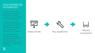 CAN HUMANS BE
AUTOMATED?
The report looks to help
organisations navigate the
landscape of automation,
chatbots in service, marketing
and customer experience.
Inside this report we’ve
outlined global trends and the
key approaches leading
organisations are taking to
deliver exceptional
experiences in this space.
We consulted with the
marketing and customer
experience leaders of 20 of
Australia’s top tier
organisations to identify the
challenges and opportunities
in the space.
Global trends Key capabilities
Industry
consultation
 