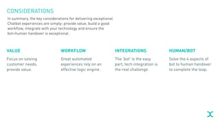 CONSIDERATIONS
VALUE
Focus on solving
customer needs,
provide value.
WORKFLOW
Great automated
experiences rely on an
effective logic engine.
INTEGRATIONS
The ‘bot’ is the easy
part, tech integration is
the real challenge.
HUMAN/BOT
Solve the 4 aspects of
bot to human handover
to complete the loop.
In summary, the key considerations for delivering exceptional
Chatbot experiences are simply: provide value, build a good
workflow, integrate with your technology and ensure the
bot>human handover is exceptional.
 