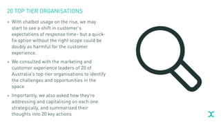20 TOP TIER ORGANISATIONS
> With chatbot usage on the rise, we may
start to see a shift in customer’s
expectations of response time– but a quick-
fix option without the right scope could be
doubly as harmful for the customer
experience.
> We consulted with the marketing and
customer experience leaders of 20 of
Australia’s top-tier organisations to identify
the challenges and opportunities in the
space
> Importantly, we also asked how they’re
addressing and capitalising on each one
strategically, and summarised their
thoughts into 20 key actions
 