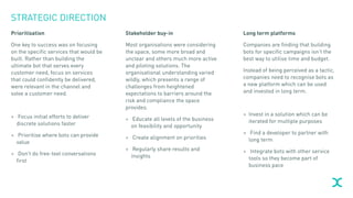 STRATEGIC DIRECTION
Prioritisation
One key to success was on focusing
on the specific services that would be
built. Rather than building the
ultimate bot that serves every
customer need, focus on services
that could confidently be delivered,
were relevant in the channel and
solve a customer need.
> Focus initial efforts to deliver
discrete solutions faster
> Prioritise where bots can provide
value
> Don’t do free-text conversations
first
Stakeholder buy-in
Most organisations were considering
the space, some more broad and
unclear and others much more active
and piloting solutions. The
organisational understanding varied
wildly, which presents a range of
challenges from heightened
expectations to barriers around the
risk and compliance the space
provides.
> Educate all levels of the business
on feasibility and opportunity
> Create alignment on priorities
> Regularly share results and
insights
Long term platforms
Companies are finding that building
bots for specific campaigns isn’t the
best way to utilise time and budget.
Instead of being perceived as a tactic,
companies need to recognise bots as
a new platform which can be used
and invested in long term.
> Invest in a solution which can be
iterated for multiple purposes
> Find a developer to partner with
long term
> Integrate bots with other service
tools so they become part of
business pace
 