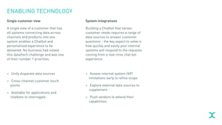 ENABLING TECHNOLOGY
Single customer view
A single view of a customer that has
all systems connecting data across
channels and products into one
system enables a Chatbot and
personalised experience to be
delivered. No business had solved
this data/tech challenge and was one
of their number 1 priorities.
> Unify disparate data sources
> Cross-channel customer touch
points
> Available for applications and
chatbots to interrogate
System integrations
Building a Chatbot that serves
customer needs requires a range of
data sources to answer customer
questions - the key aspect to solve is
how quickly and easily your internal
systems will respond to the requests
coming from a real-time chat bot
experience.
> Assess internal system /API
limitations early to refine scope
> Explore external data sources to
supplement
> Push vendors to extend their
capabilities
 