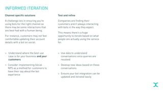 INFORMED ITERATION
Channel specific solutions
A challenge lies in ensuring you’re
using bots for the right channel as
there may be some interactions that
are best had with a human being.
For instance, customers may not feel
comfortable updating their account
details with a bot on social.
> Understand where the best use
case is for your business and your
customers
> Consider implementing Social
NPS as a method for customers to
have their say about the bot
experience
Test and refine
Companies are finding their
customers aren’t always interacting
with bots in the way they expect.
This means there’s a huge
opportunity to iterate based on what
people are actually using the service
for.
> Use data to understand
conversations once queries are
resolved
> Develop new ideas based on these
conversations
> Ensure your bot integration can be
updated and iterated easily
 
