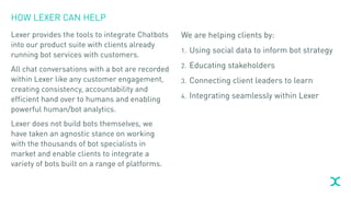 HOW LEXER CAN HELP
Lexer provides the tools to integrate Chatbots
into our product suite with clients already
running bot services with customers.
All chat conversations with a bot are recorded
within Lexer like any customer engagement,
creating consistency, accountability and
efficient hand over to humans and enabling
powerful human/bot analytics.
Lexer does not build bots themselves, we
have taken an agnostic stance on working
with the thousands of bot specialists in
market and enable clients to integrate a
variety of bots built on a range of platforms.
We are helping clients by:
1. Using social data to inform bot strategy
2. Educating stakeholders
3. Connecting client leaders to learn
4. Integrating seamlessly within Lexer
 