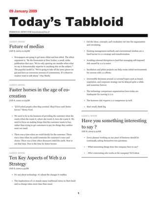 09 January 2009


Today’s Tabbloid
PERSONAL NEWS FOR lexeulnotes@free.fr



LEXEUL NOTES                                                                       • Get the ideas, concepts, and vocabulary out into the organization
                                                                                     and circulating.
Future of medias
JAN 8, 2009 10:09AM                                                                • Existing management methods and conventional wisdom are a
                                                                                     hard barrier to 2.0 strategy and transformation.
  • Newspapers are going to get more elitist and less elitist. The elitist
    argument is: “Be the Economist or New Yorker, a small, niche                   • Avoiding external disruption is hard but managing self-imposed
    publication that says: ‘We’re only opening our mouths when what                  risk caused by 2.0 is easier.
    we say is demonstrably superior to anything else on the subject.’”
    The populist model is: “We’re going to take all the news pieces we             • Incubators and pilots projects can help create initial environments
    get and have an enormous amount of commentary. It’s whatever                     for success with 2.0 efforts.
    readers want to talk about.” Clay Shirky
                                                                                   • Irreversible decisions around 2.0 around topics such as brand,
                                                                                     reputation, and corporate strategy can be delayed quite a while,
LEXEUL NOTES                                                                         and sometime forever.

Faster horses in the age of co-                                                    • The technology competence organizations have today are
                                                                                     inadequate for moving to 2.0.
creation
JAN 8, 2009 10:05AM                                                                • The business side requires 2.0 competence as well.


  • “If I’d asked people what they wanted, they’d have said ‘faster                • Start small, think big.
    horses’ “Henry Ford


  • We need to be in the business of providing the customer what she             LEXEUL NOTES
    wants when she wants it, where she wants it, how she wants it. We
                                                                                 Have you something interesting
    need to focus on making things that the customer wants to buy,
    rather than trying to get customers to pay for things they neither
                                                                                 to say ?
    want nor need.
                                                                                 JAN 8, 2009 9:32AM
  • There was a time when we could decide for the customer. There
    was a time when we could constrain the customer’s voice and                    • Every planner working on any piece of business should be
    choice. There was a time when dinosaurs ruled the earth. Now is                  continually asking themselves two questions.
    not that time. Now is the time for faster horses.
                                                                                   • - What interesting things does this company have to say?


LEXEUL NOTES                                                                       • - Who’s interesting who works at the company? Ed Cotton

Ten Key Aspects of Web 2.0
Strategy
JAN 8, 2009 9:44AM


  • It’s not about technology, it’s about the changes it enables.


  • The implications of 2.0 stands many traditional views on their head
    and so change takes more time than usual.



                                                                             1
 