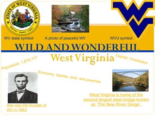 West Virginia is home of the second largest steel bridge known as ‘The New River Gorge’. Population: 1,819,777 WV state symbol   A photo of peaceful WV WVU symbol Abe was the founder of WV in 1863 Capital: Charleston Economy: Apples, coal, and peaches 