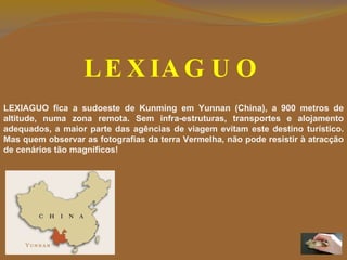 LEXIAGUO LEXIAGUO fica a sudoeste de Kunming em Yunnan (China), a 900 metros de altitude, numa zona remota.  Sem infra-estruturas, transportes e alojamento adequados, a maior parte das agências de viagem evitam este destino turístico. Mas quem observar as fotografias da terra Vermelha, não pode resistir à atracção de cenários tão magníficos! 