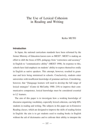 The Use of Lexical Cohesion
                 in Reading and Writing



                                                        Keiko MUTO



Introduction
  In Japan, the national curriculum standards have been reformed by the
former Ministry of Education known now as MEXT1. MEXT is making an
effort to shift the focus of EFL pedagogy from “correctness and accuracy”
in English to “communicative ability” (MEXT 1998). In response to this,
schools have laid emphasis on students’ ability to express themselves orally
in English as native speakers. This attempt, however, resulted in gram-
mar and lexis being minimised in schools. Conclusively, students enter
universities with insufficient knowledge of grammar and lexis. Considering,
however, that “[l]anguage learners will need to develop the full range of
lexical strategies” (Carter & McCarthy 1988: 219) to improve their com-
municative competence, lexical knowledge must be considered essential
to L2 learners.
  The aim of this paper is to investigate how a working knowledge of
discourse-organising vocabulary, especially lexical cohesion, can help EFL
students in reading and writing. The subjects in this paper are in Extensive
Reading classes, which are designed to improve the skills of reading fiction
in English: the aim is to get students used to reading books in English
without the aid of dictionaries and to cultivate their ability to interpret the
 