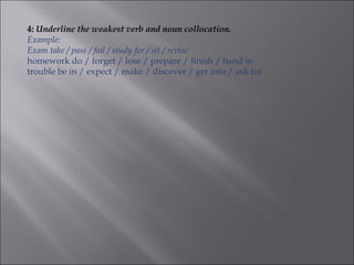 4: Underline the weakest verb and noun collocation.
Example:
Exam take / pass / fail / study for / sit / revise
homework do / forget / lose / prepare / finish / hand in
trouble be in / expect / make / discover / get into / ask for
 