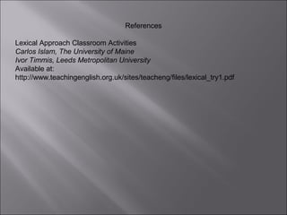 References

Lexical Approach Classroom Activities
Carlos Islam, The University of Maine
Ivor Timmis, Leeds Metropolitan University
Available at:
http://www.teachingenglish.org.uk/sites/teacheng/files/lexical_try1.pdf
 
