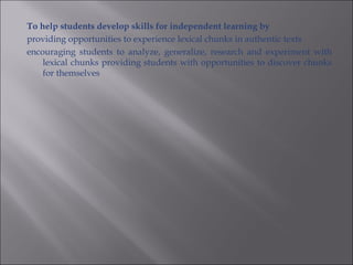 To help students develop skills for independent learning by
providing opportunities to experience lexical chunks in authentic texts
encouraging students to analyze, generalize, research and experiment with
    lexical chunks providing students with opportunities to discover chunks
    for themselves
 