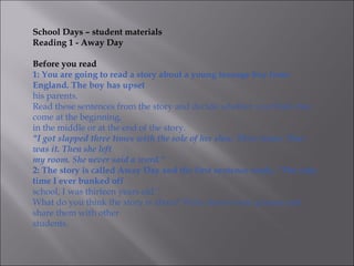 School Days – student materials
Reading 1 - Away Day

Before you read
1: You are going to read a story about a young teenage boy from
England. The boy has upset
his parents.
Read these sentences from the story and decide whether you think they
come at the beginning,
in the middle or at the end of the story.
"I got slapped three times with the sole of her shoe. Three times. That
was it. Then she left
my room. She never said a word."
2: The story is called Away Day and the first sentence reads, “The only
time I ever bunked off
school, I was thirteen years old.”
What do you think the story is about? Write down some guesses and
share them with other
students.
 