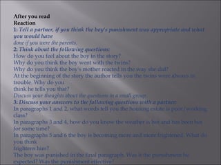 After you read
Reaction
1: Tell a partner, if you think the boy's punishment was appropriate and what
you would have
done if you were the parents.
2: Think about the following questions:
How do you feel about the boy in the story?
Why do you think the boy went with the twins?
Why do you think the boy's mother reacted in the way she did?
At the beginning of the story the author tells you the twins were always in
trouble. Why do you
think he tells you that?
Discuss your thoughts about the questions in a small group.
3: Discuss your answers to the following questions with a partner:
In paragraphs 1 and 2, what words tell you the housing estate is poor/working
class?
In paragraphs 3 and 4, how do you know the weather is hot and has been hot
for some time?
In paragraphs 5 and 6 the boy is becoming more and more frightened. What do
you think
frightens him?
The boy was punished in the final paragraph. Was it the punishment he
expected? Was the punishment effective?
 