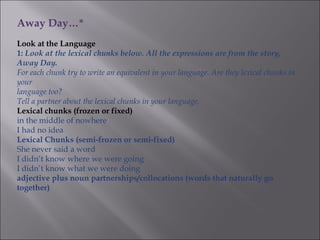 Away Day…*
Look at the Language
1: Look at the lexical chunks below. All the expressions are from the story,
Away Day.
For each chunk try to write an equivalent in your language. Are they lexical chunks in
your
language too?
Tell a partner about the lexical chunks in your language.
Lexical chunks (frozen or fixed)
in the middle of nowhere
I had no idea
Lexical Chunks (semi-frozen or semi-fixed)
She never said a word
I didn’t know where we were going
I didn’t know what we were doing
adjective plus noun partnerships/collocations (words that naturally go
together)
 
