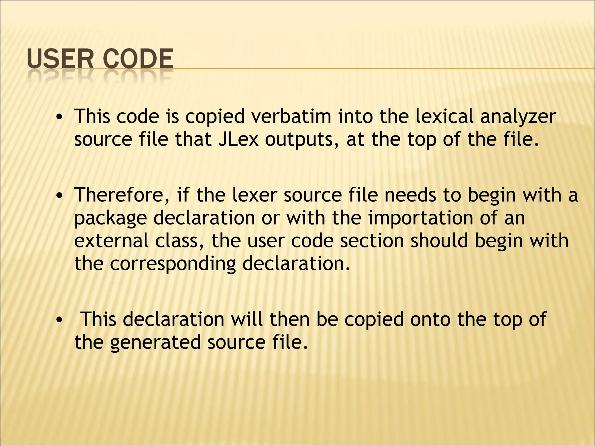 This code is copied verbatim into the lexical analyzer source file that JLex outputs, at the top of the file.  Therefore, if the lexer source file needs to begin with a package declaration or with the importation of an external class, the user code section should begin with the corresponding declaration. This declaration will then be copied onto the top of the generated source file.  
