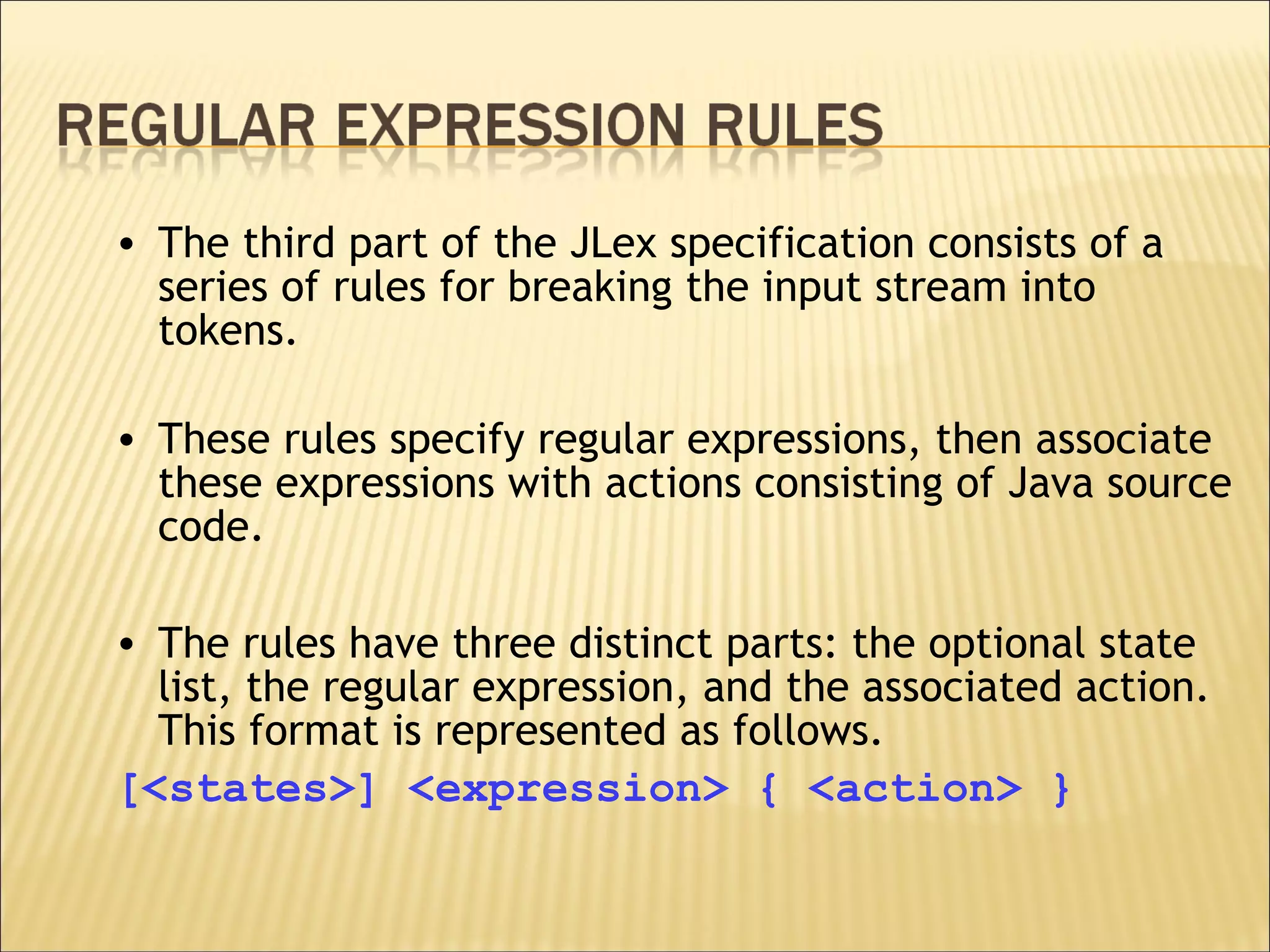 The third part of the JLex specification consists of a series of rules for breaking the input stream into tokens.  These rules specify regular expressions, then associate these expressions with actions consisting of Java source code.  The rules have three distinct parts: the optional state list, the regular expression, and the associated action. This format is represented as follows. [<states>] <expression> { <action> } 