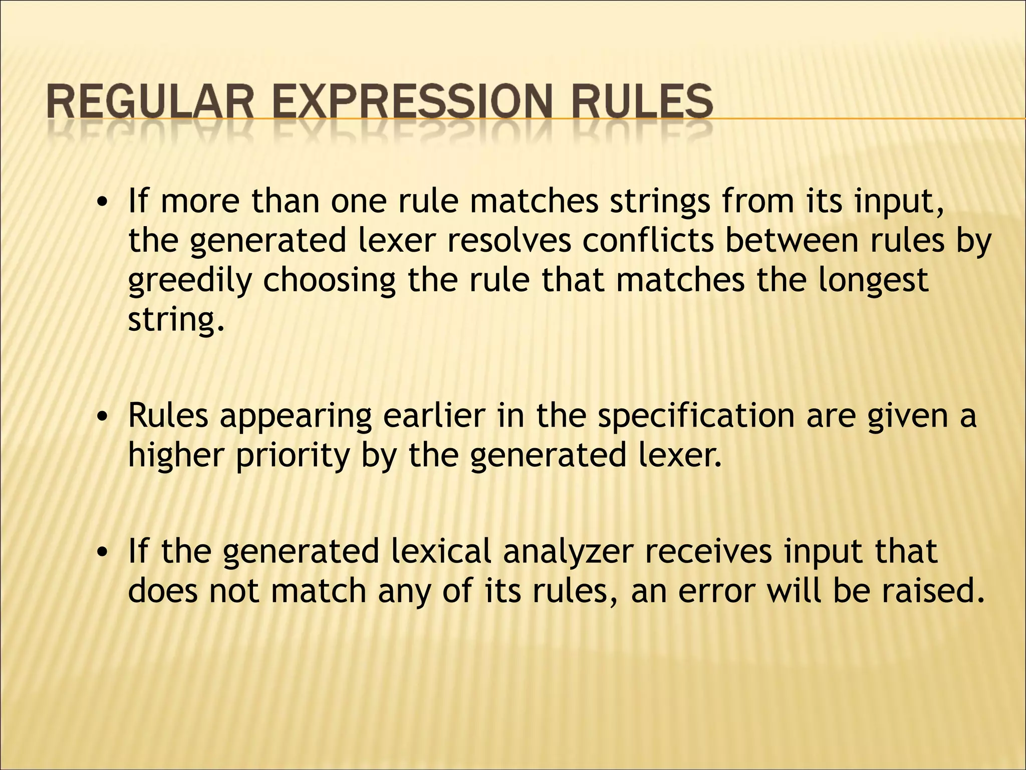 If more than one rule matches strings from its input, the generated lexer resolves conflicts between rules by greedily choosing the rule that matches the longest string.  Rules appearing earlier in the specification are given a higher priority by the generated lexer.  If the generated lexical analyzer receives input that does not match any of its rules, an error will be raised.  