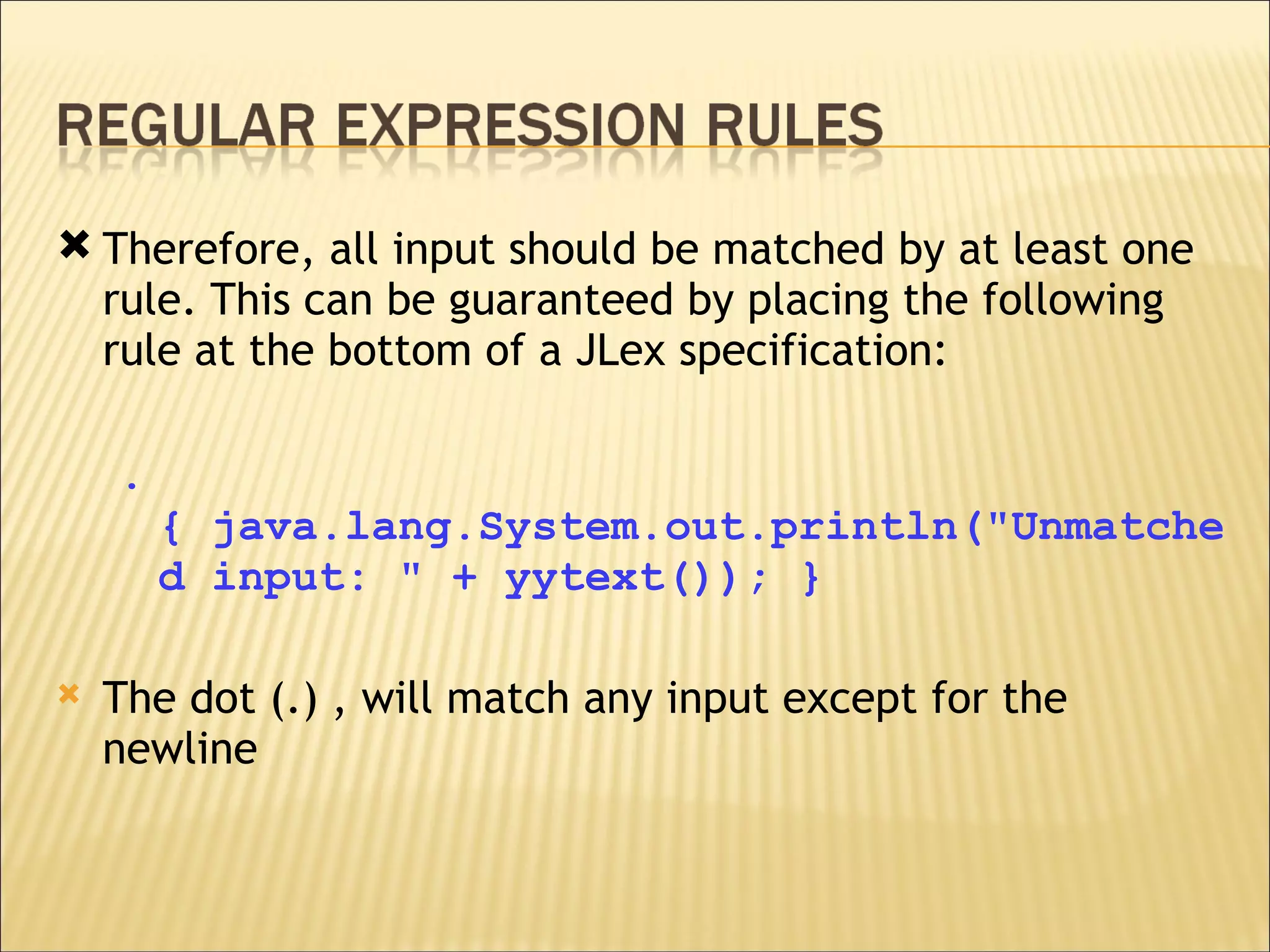 Therefore, all input should be matched by at least one rule. This can be guaranteed by placing the following rule at the bottom of a JLex specification: . { java.lang.System.out.println("Unmatched input: " + yytext()); } The dot (.) , will match any input except for the newline 
