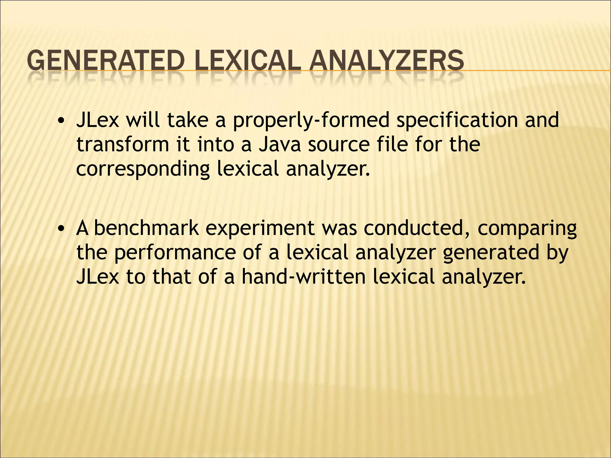 JLex will take a properly-formed specification and transform it into a Java source file for the corresponding lexical analyzer.  A benchmark experiment was conducted, comparing the performance of a lexical analyzer generated by JLex to that of a hand-written lexical analyzer. 