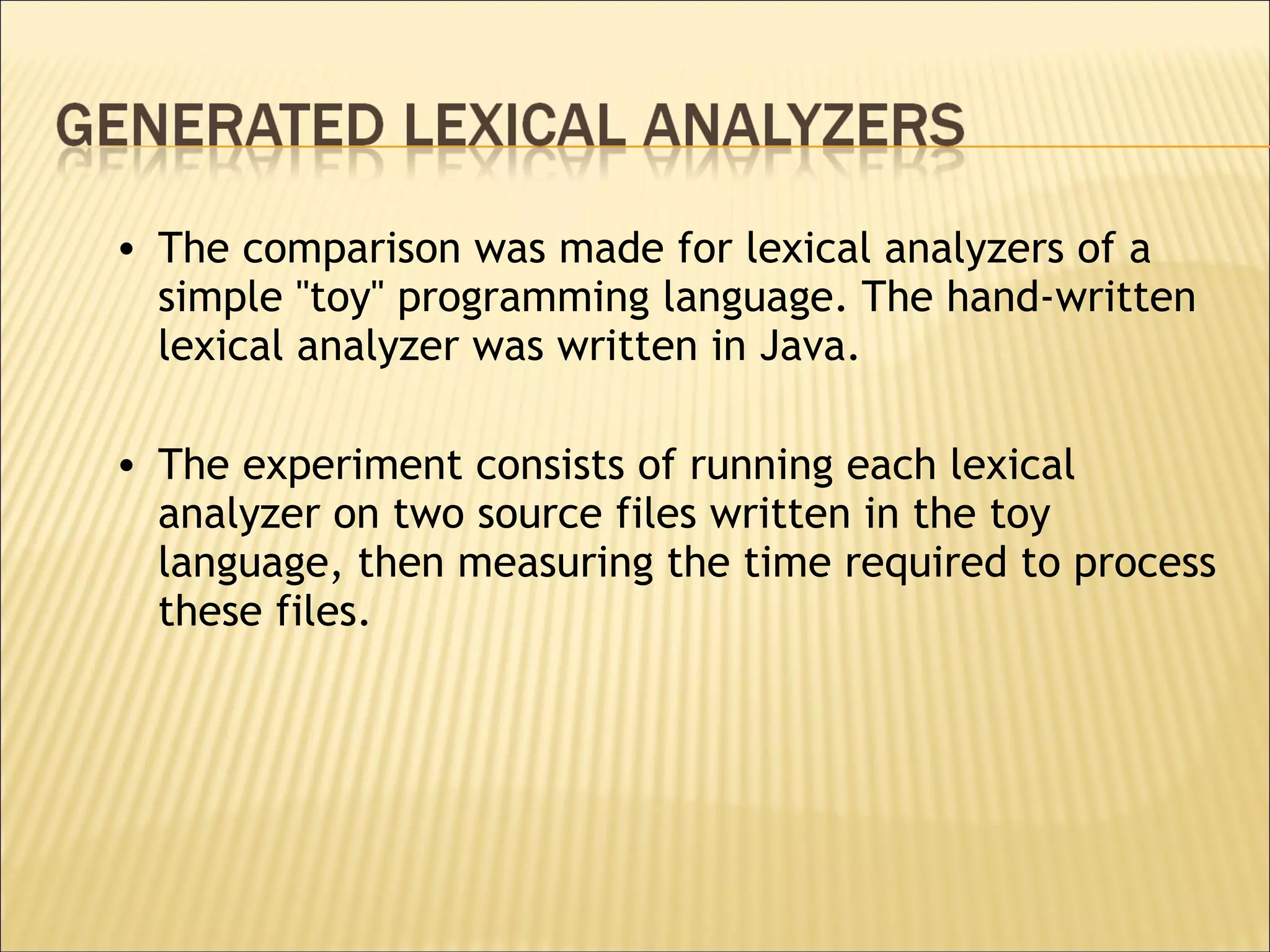 The comparison was made for lexical analyzers of a simple ''toy'' programming language. The hand-written lexical analyzer was written in Java.  The experiment consists of running each lexical analyzer on two source files written in the toy language, then measuring the time required to process these files.  