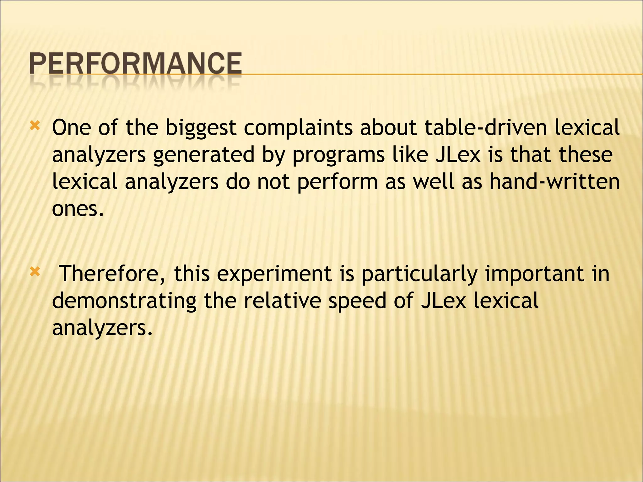 One of the biggest complaints about table-driven lexical analyzers generated by programs like JLex is that these lexical analyzers do not perform as well as hand-written ones. Therefore, this experiment is particularly important in demonstrating the relative speed of JLex lexical analyzers.  
