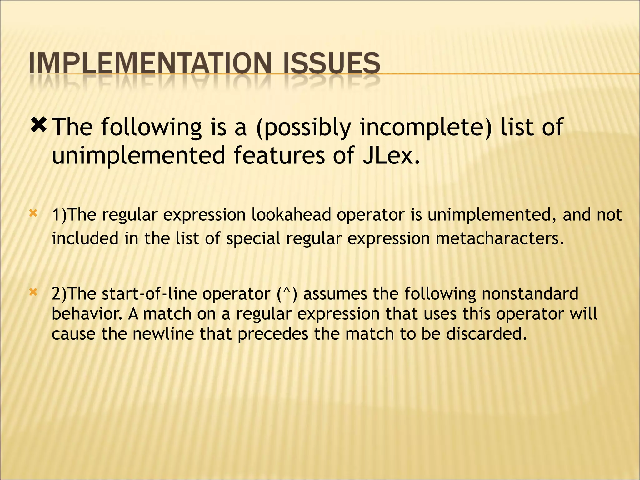 The following is a (possibly incomplete) list of unimplemented features of JLex.  1)The regular expression lookahead operator is unimplemented, and not included in the list of special regular expression metacharacters.   2)The start-of-line operator (^) assumes the following nonstandard behavior. A match on a regular expression that uses this operator will cause the newline that precedes the match to be discarded.  