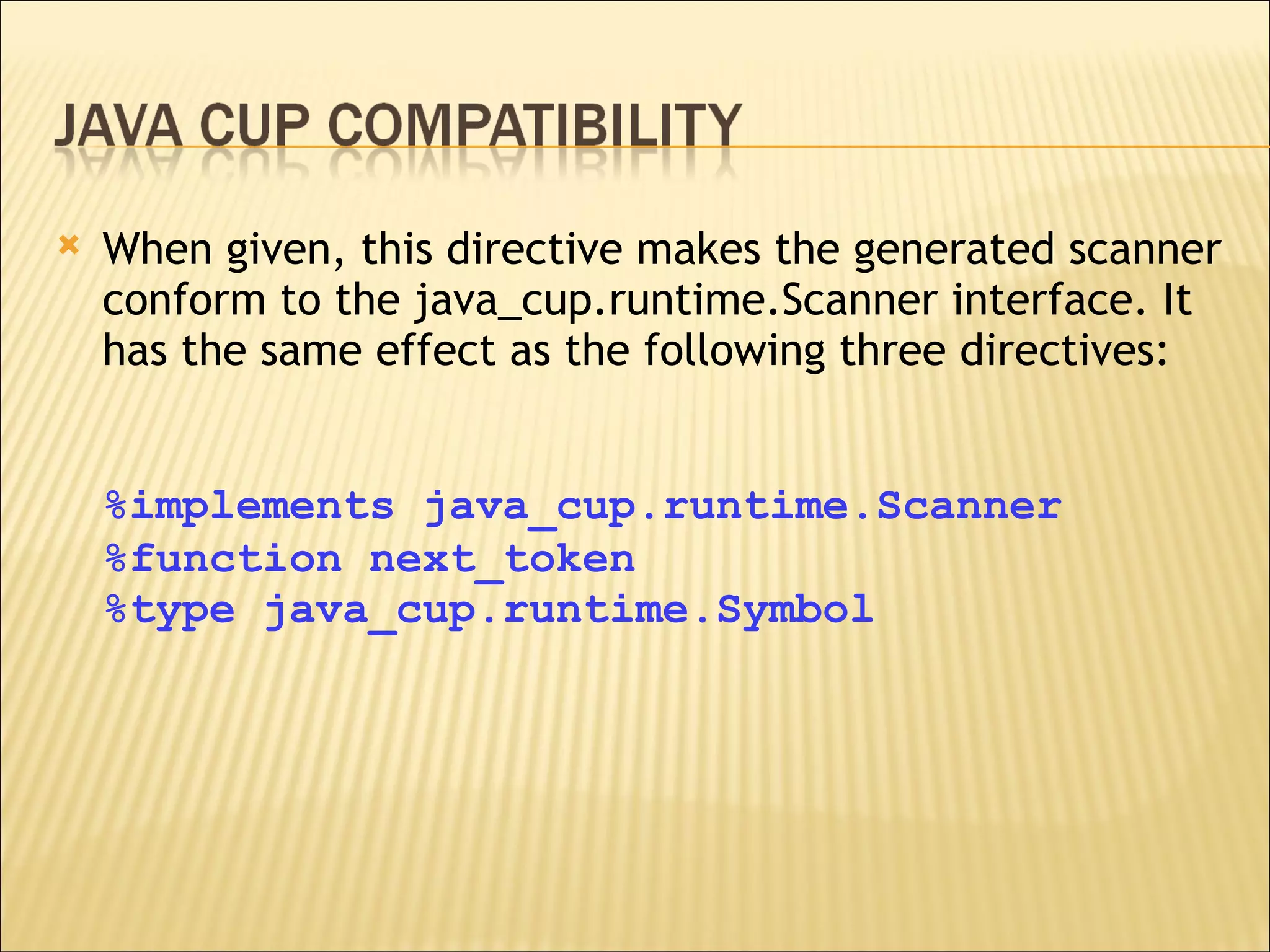 When given, this directive makes the generated scanner conform to the java_cup.runtime.Scanner interface. It has the same effect as the following three directives: %implements java_cup.runtime.Scanner %function next_token %type java_cup.runtime.Symbol 