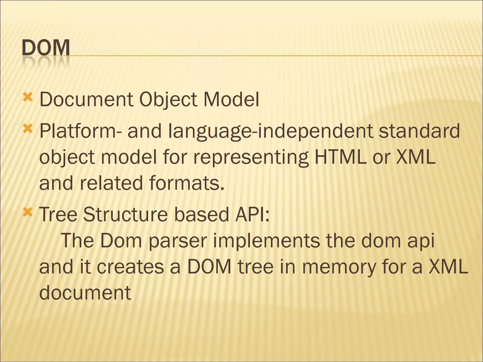 Document Object Model Platform- and language-independent standard object model for representing HTML or XML and related formats. Tree Structure based API:      The Dom parser implements the dom api and it creates a DOM tree in memory for a XML document 