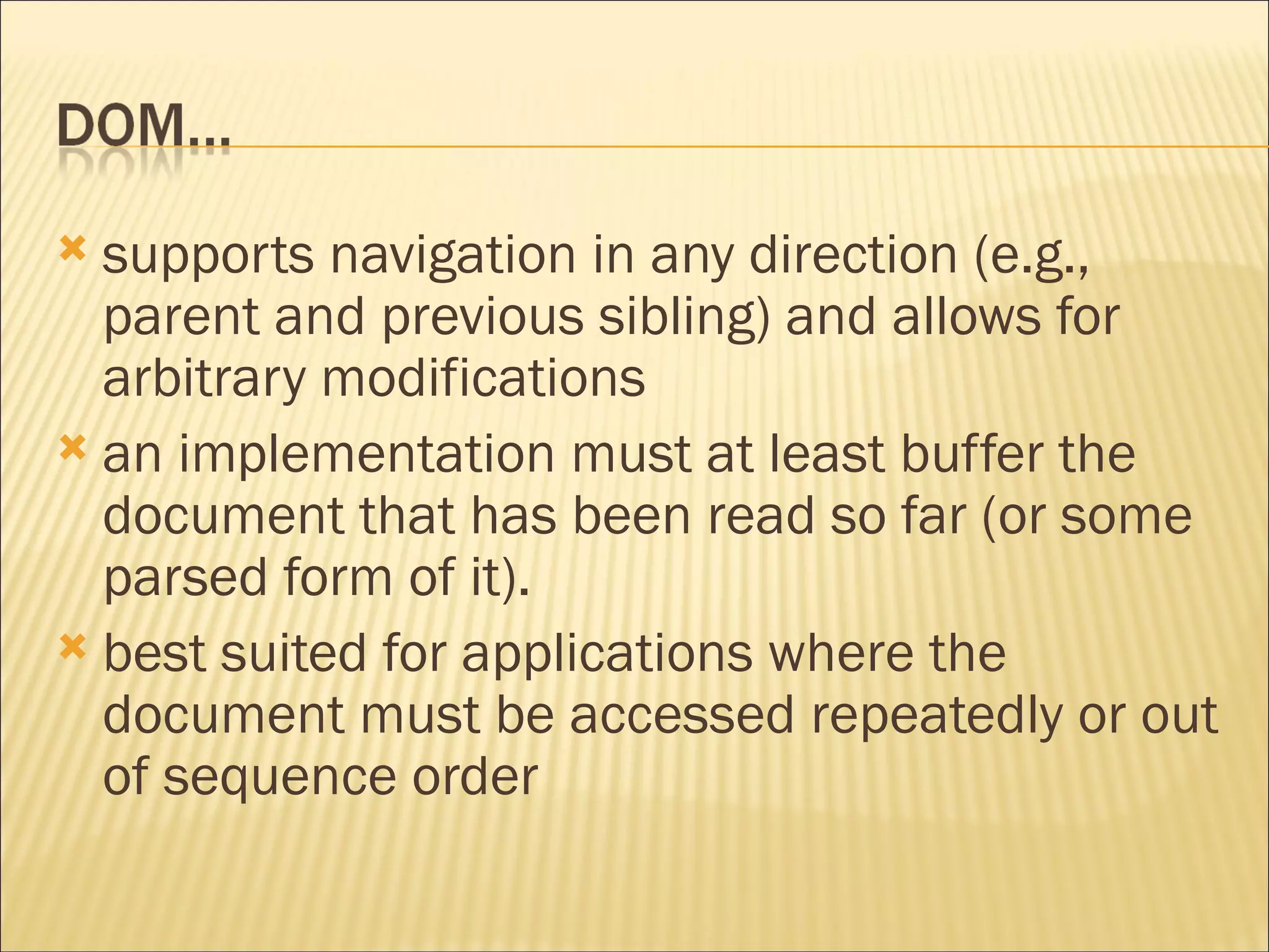 supports navigation in any direction (e.g., parent and previous sibling) and allows for arbitrary modifications an implementation must at least buffer the document that has been read so far (or some parsed form of it). best suited for applications where the document must be accessed repeatedly or out of sequence order 